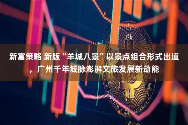 新富策略 新版“羊城八景”以景点组合形式出道，广州千年城脉澎湃文旅发展新动能