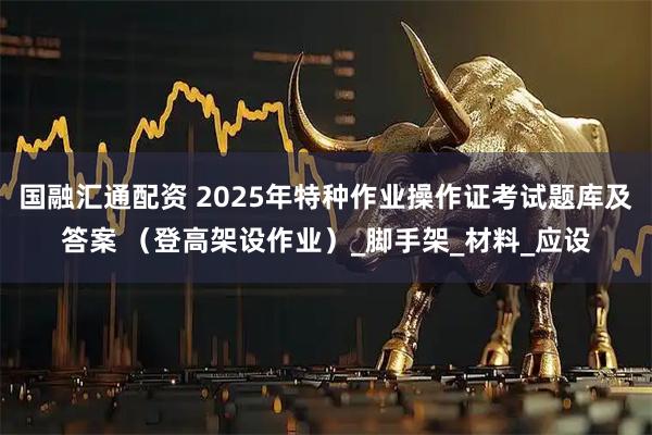 国融汇通配资 2025年特种作业操作证考试题库及答案 （登高架设作业）_脚手架_材料_应设
