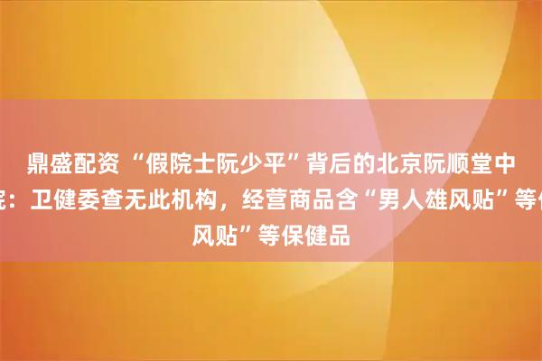 鼎盛配资 “假院士阮少平”背后的北京阮顺堂中医医院：卫健委查无此机构，经营商品含“男人雄风贴”等保健品