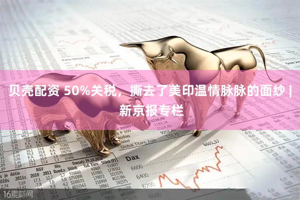 贝壳配资 50%关税，撕去了美印温情脉脉的面纱 | 新京报专栏