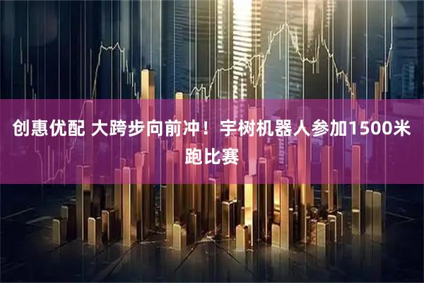 创惠优配 大跨步向前冲！宇树机器人参加1500米跑比赛
