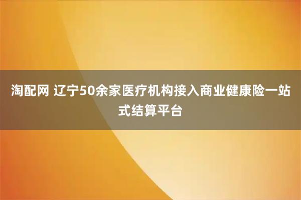 淘配网 辽宁50余家医疗机构接入商业健康险一站式结算平台