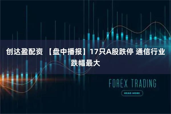 创达盈配资 【盘中播报】17只A股跌停 通信行业跌幅最大