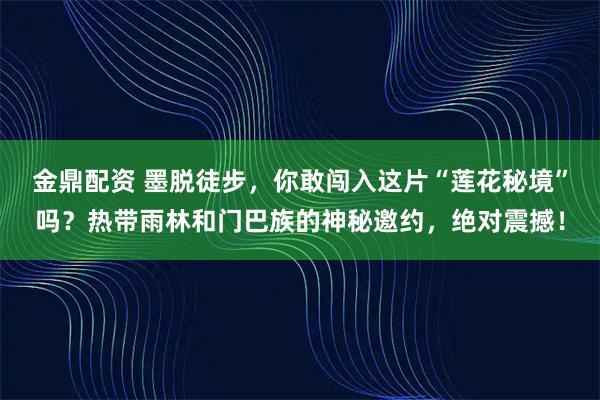 金鼎配资 墨脱徒步，你敢闯入这片“莲花秘境”吗？热带雨林和门巴族的神秘邀约，绝对震撼！