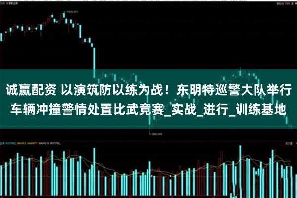 诚赢配资 以演筑防以练为战！东明特巡警大队举行车辆冲撞警情处置比武竞赛_实战_进行_训练基地