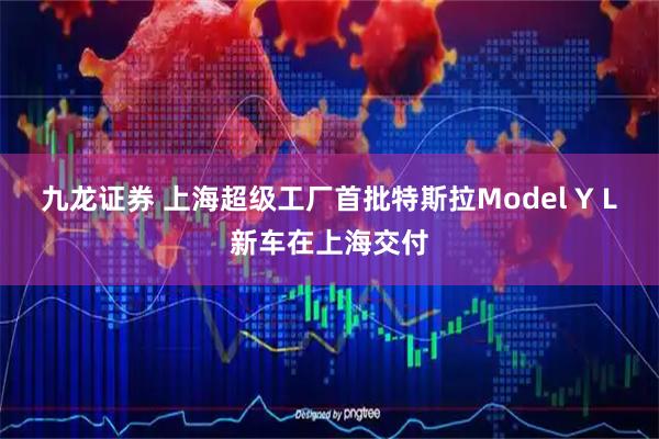 九龙证券 上海超级工厂首批特斯拉Model Y L新车在上海交付