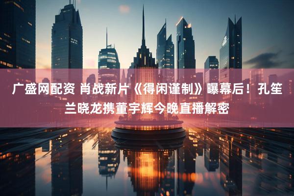 广盛网配资 肖战新片《得闲谨制》曝幕后！孔笙兰晓龙携董宇辉今晚直播解密