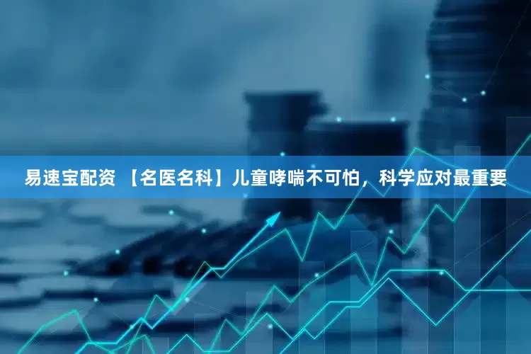 易速宝配资 【名医名科】儿童哮喘不可怕，科学应对最重要