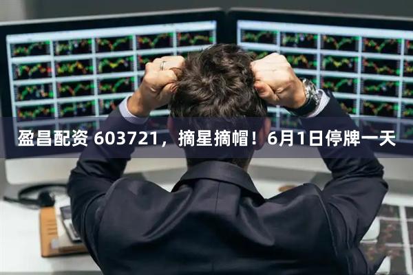 盈昌配资 603721，摘星摘帽！6月1日停牌一天